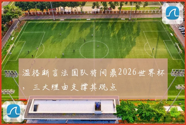 温格断言法国队将问鼎2026世界杯,三大理由支撑其观点