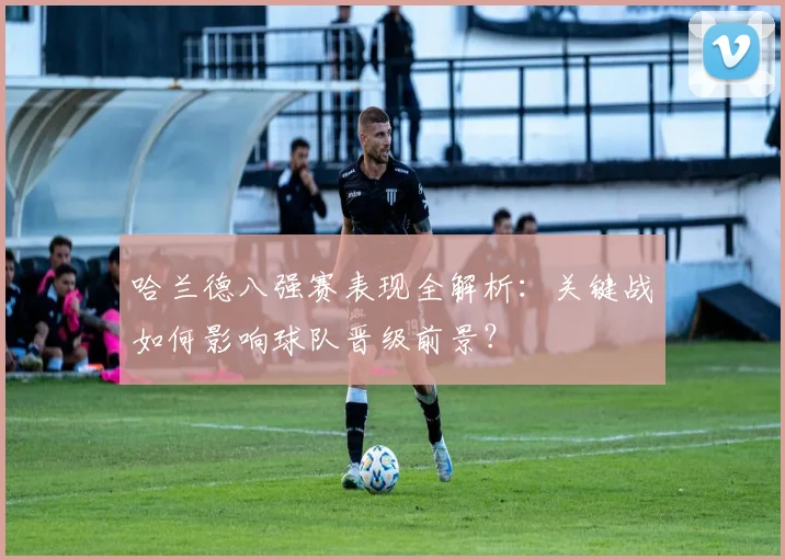 哈兰德八强赛表现全解析:关键战如何影响球队晋级前景?