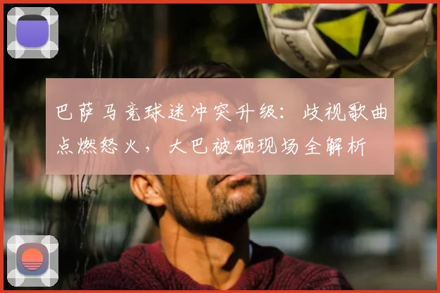 巴萨马竞球迷冲突升级：歧视歌曲点燃怒火，大巴被砸现场全解析