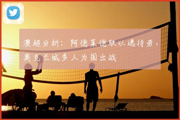 澳超分析:阿德莱德联以逸待劳,奥克兰城多人为国出战