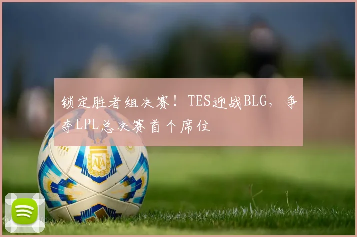 锁定胜者组决赛！TES迎战BLG，争夺LPL总决赛首个席位