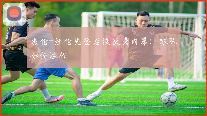 杰伦-杜伦先签后换交易内幕:球队如何运作