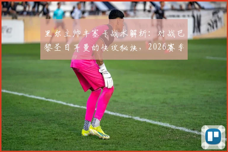 里尔主帅丰塞卡战术解析:对战巴黎圣日耳曼的快攻秘诀,2026赛季对决前瞻与历史交锋盘点