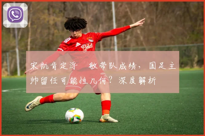 宋凯肯定浮嶋敏带队成绩,国足主帅留任可能性几何?深度解析