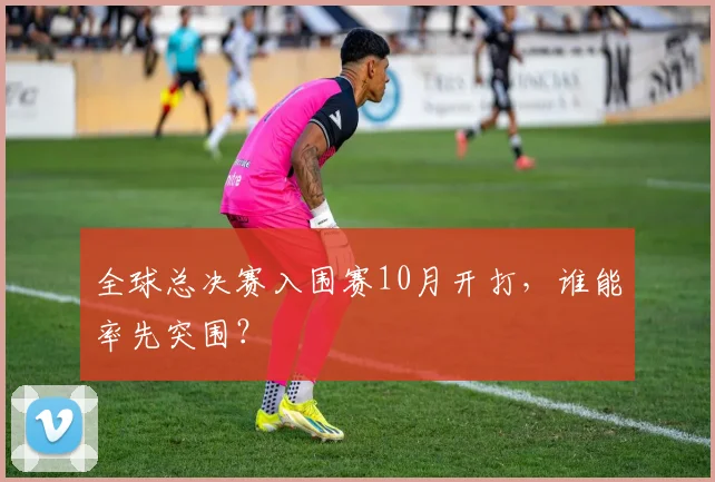 全球总决赛入围赛10月开打，谁能率先突围？