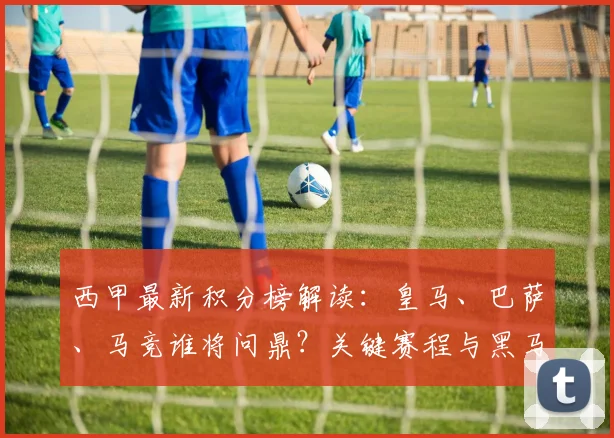西甲最新积分榜解读:皇马、巴萨、马竞谁将问鼎?关键赛程与黑马影响全解析