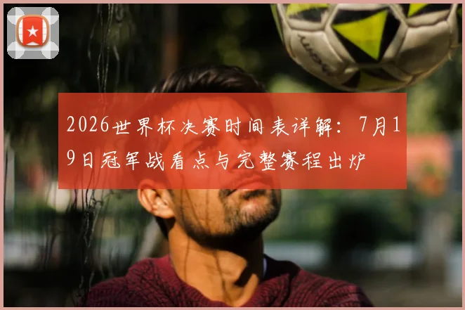 2026世界杯决赛时间表详解:7月19日冠军战看点与完整赛程出炉