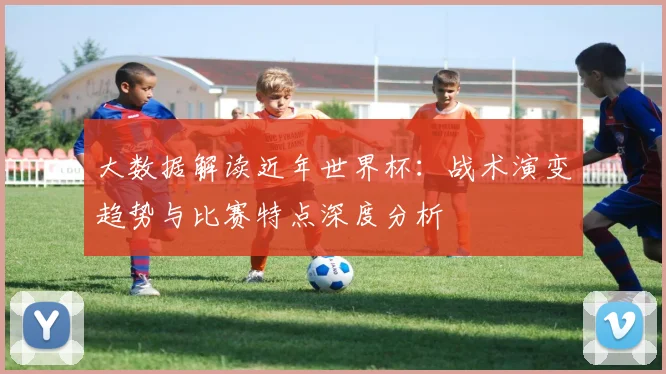 大数据解读近年世界杯:战术演变趋势与比赛特点深度分析